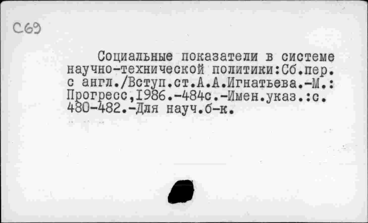 ﻿Социальные показатели в системе научно-технической политики:Сб.пер. с англ./Вступ.ст.А.А.Игнатьева.-М.: Прогресс,1986.-484с.-Имен.указ.:с. 480-482.-Для науч.б-к.